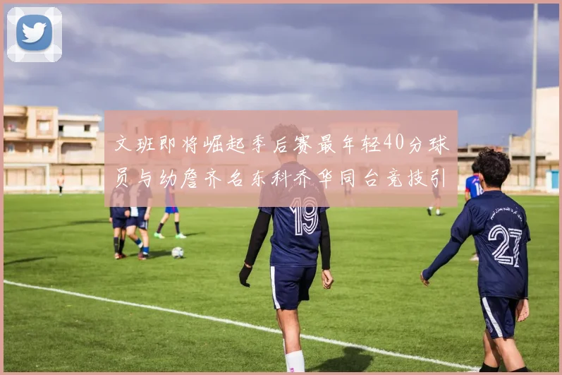 文班即将崛起季后赛最年轻40分球员与幼詹齐名东科乔华同台竞技引关注
