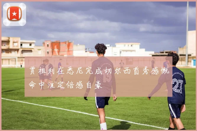 贾祖利在悉尼完成切尔西首秀感慨命中注定倍感自豪