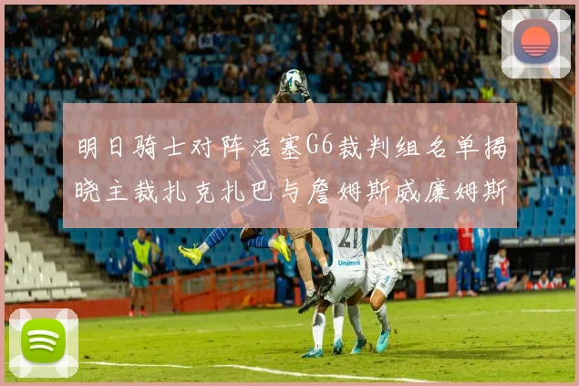 明日骑士对阵活塞G6裁判组名单揭晓主裁扎克扎巴与詹姆斯威廉姆斯在列