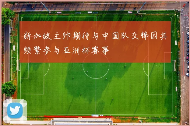 新加坡主帅期待与中国队交锋因其频繁参与亚洲杯赛事