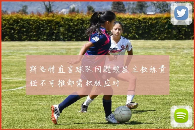 斯洛特直言球队问题频发主教练责任不可推卸需积极应对