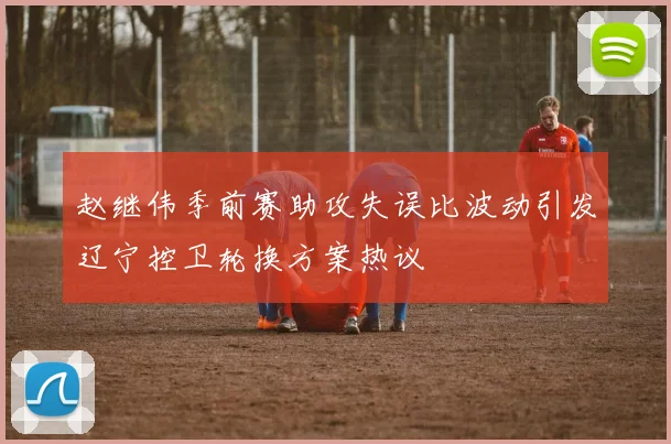 赵继伟季前赛助攻失误比波动引发辽宁控卫轮换方案热议