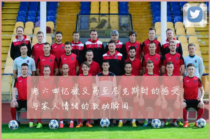 老六回忆被交易至尼克斯时的感受与家人情绪的激动瞬间