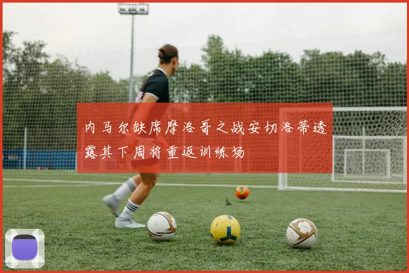 内马尔缺席摩洛哥之战安切洛蒂透露其下周将重返训练场