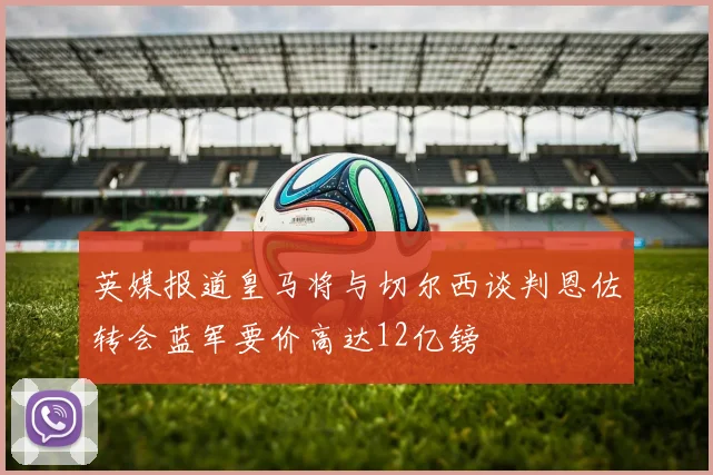 英媒报道皇马将与切尔西谈判恩佐转会蓝军要价高达12亿镑