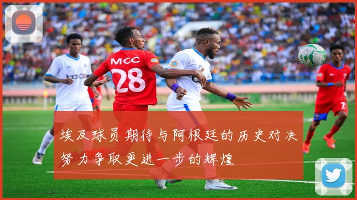 埃及球员期待与阿根廷的历史对决努力争取更进一步的辉煌