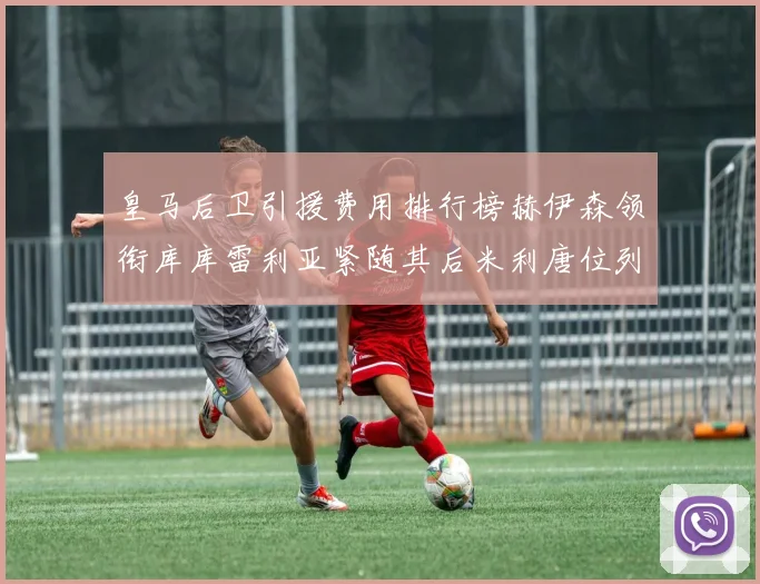 皇马后卫引援费用排行榜赫伊森领衔库库雷利亚紧随其后米利唐位列第三
