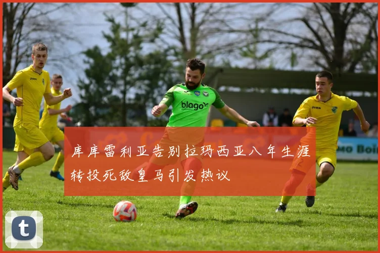 库库雷利亚告别拉玛西亚八年生涯转投死敌皇马引发热议