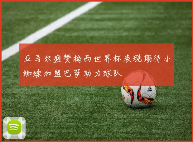 亚马尔盛赞梅西世界杯表现期待小蜘蛛加盟巴萨助力球队