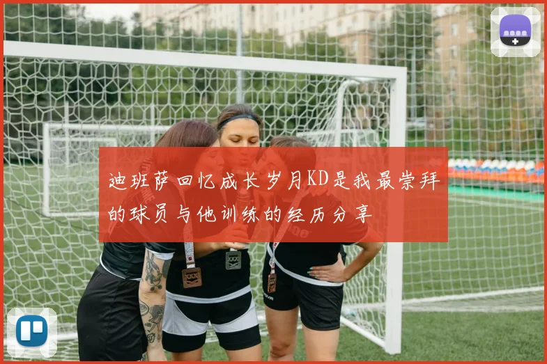 迪班萨回忆成长岁月KD是我最崇拜的球员与他训练的经历分享