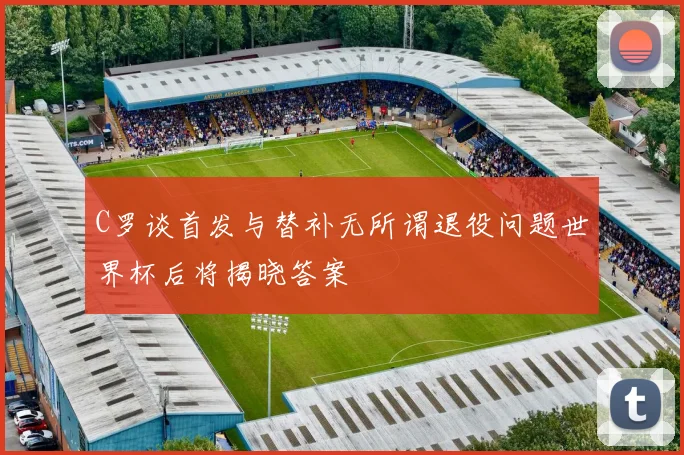 C罗谈首发与替补无所谓退役问题世界杯后将揭晓答案