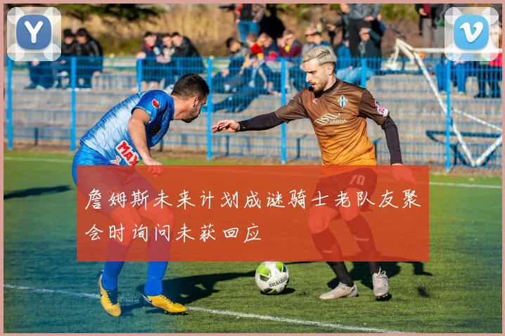 詹姆斯未来计划成谜骑士老队友聚会时询问未获回应
